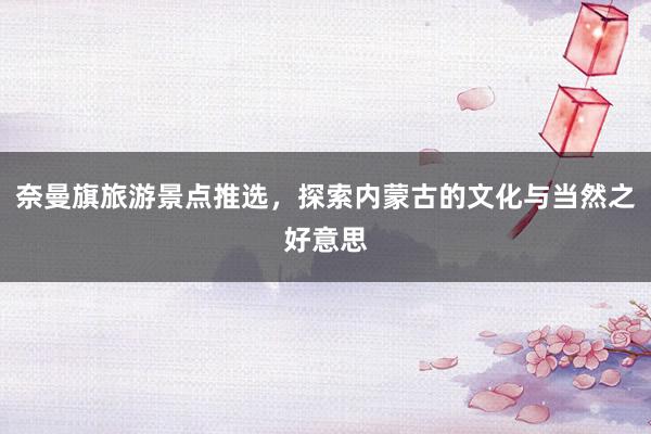 奈曼旗旅游景点推选，探索内蒙古的文化与当然之好意思
