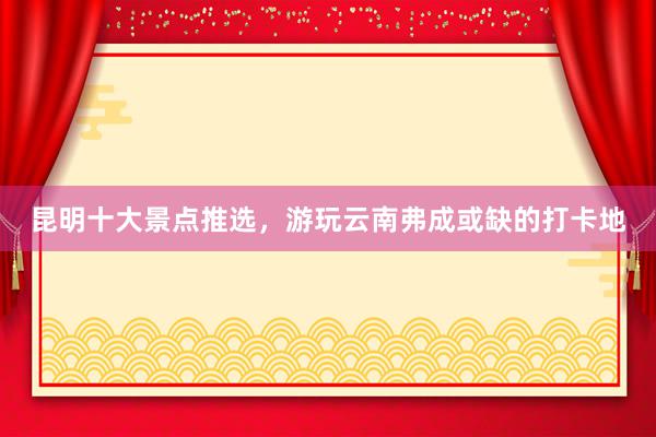 昆明十大景点推选，游玩云南弗成或缺的打卡地