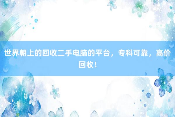 世界朝上的回收二手电脑的平台，专科可靠，高价回收！